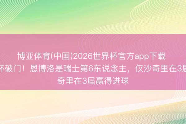 博亚体育(中国)2026世界杯官方app下载 两届宇宙杯破门！恩博洛是瑞士第6东说念主，仅沙奇里在3届赢得进球