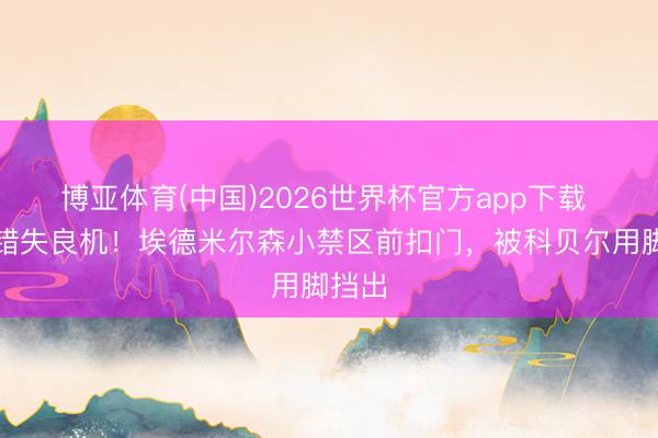 博亚体育(中国)2026世界杯官方app下载 再次错失良机！埃德米尔森小禁区前扣门，被科贝尔用脚挡出