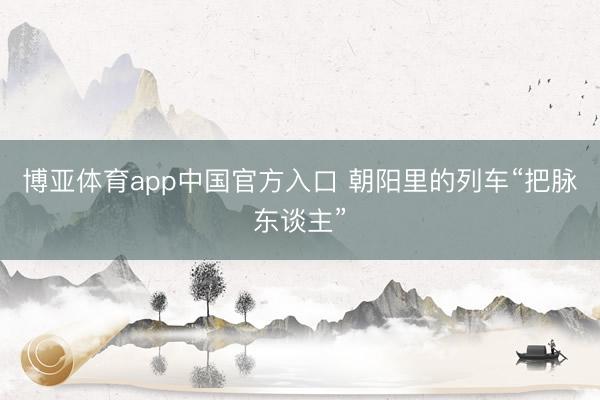 博亚体育app中国官方入口 朝阳里的列车“把脉东谈主”