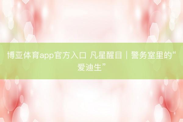 博亚体育app官方入口 凡星醒目｜警务室里的“爱迪生”