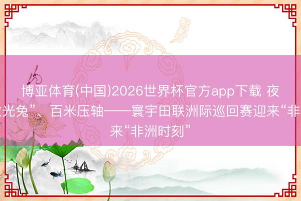 博亚体育(中国)2026世界杯官方app下载 夜场、“激光兔”、百米压轴——寰宇田联洲际巡回赛迎来“非洲时刻”
