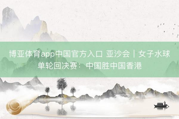 博亚体育app中国官方入口 亚沙会｜女子水球单轮回决赛：中国胜中国香港
