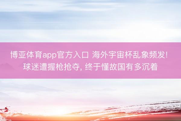 博亚体育app官方入口 海外宇宙杯乱象频发! 球迷遭握枪抢夺， 终于懂故国有多沉着