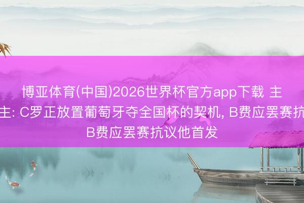 博亚体育(中国)2026世界杯官方app下载 主捏东说念主: C罗正放置葡萄牙夺全国杯的契机， B费应罢赛抗议他首发