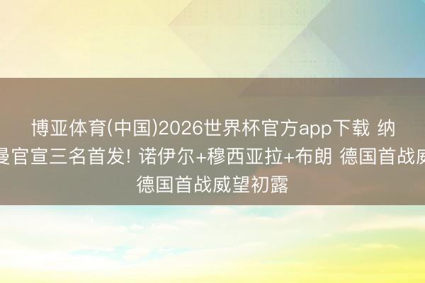 博亚体育(中国)2026世界杯官方app下载 纳格尔斯曼官宣三名首发! 诺伊尔+穆西亚拉+布朗 德国首战威望初露