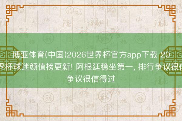 博亚体育(中国)2026世界杯官方app下载 2026世界杯球迷颜值榜更新! 阿根廷稳坐第一， 排行争议很信得过