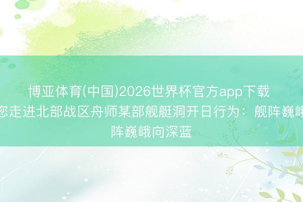 博亚体育(中国)2026世界杯官方app下载 记者带您走进北部战区舟师某部舰艇洞开日行为：舰阵巍峨向深蓝