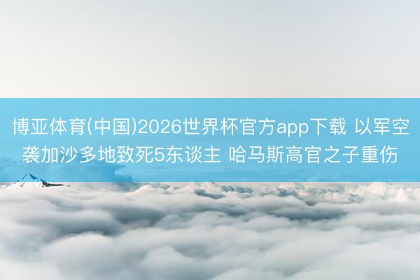 博亚体育(中国)2026世界杯官方app下载 以军空袭加沙多地致死5东谈主 哈马斯高官之子重伤