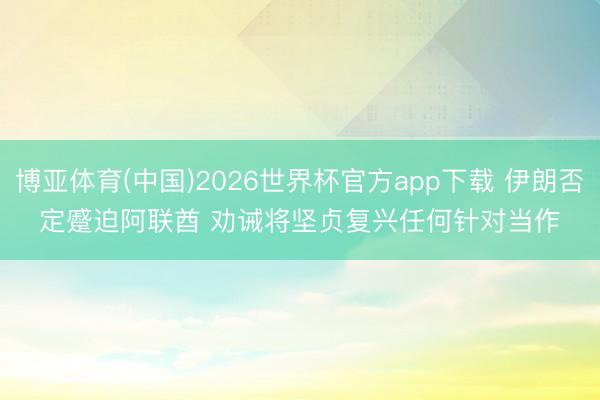 博亚体育(中国)2026世界杯官方app下载 伊朗否定蹙迫阿联酋 劝诫将坚贞复兴任何针对当作