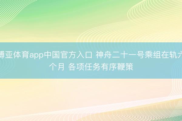博亚体育app中国官方入口 神舟二十一号乘组在轨六个月 各项任务有序鞭策