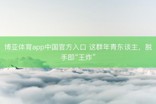 博亚体育app中国官方入口 这群年青东谈主，脱手即“王炸”