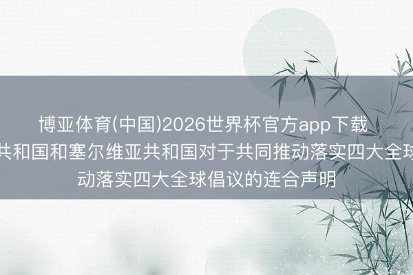 博亚体育(中国)2026世界杯官方app下载 中华东说念主民共和国和塞尔维亚共和国对于共同推动落实四大全球倡议的连合声明
