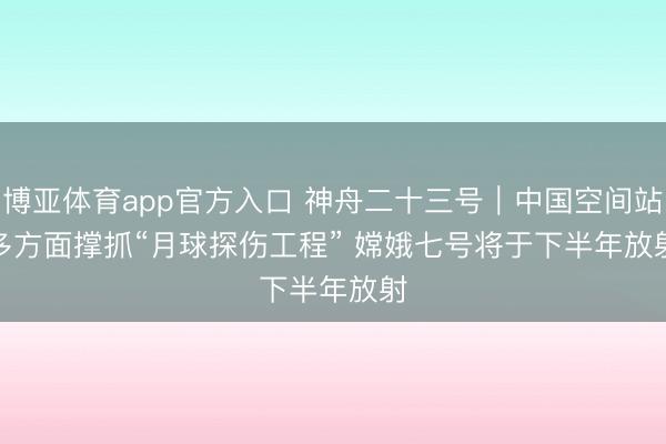 博亚体育app官方入口 神舟二十三号|中国空间站多方面撑抓“月球探伤工程” 嫦娥七号将于下半年放射