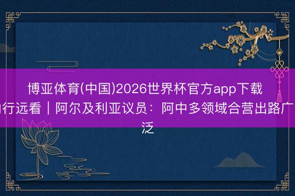 博亚体育(中国)2026世界杯官方app下载 内行远看｜阿尔及利亚议员：阿中多领域合营出路广泛