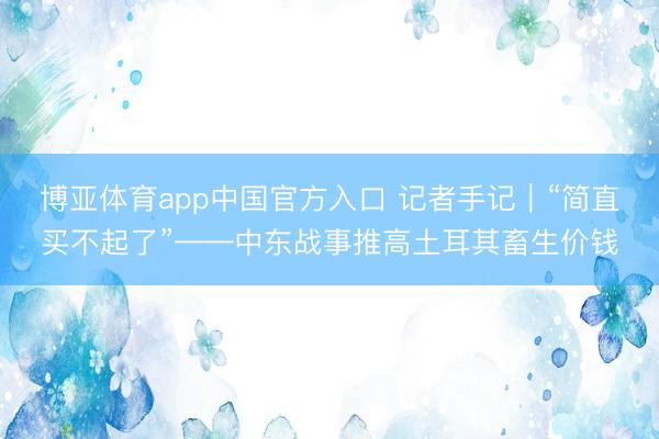 博亚体育app中国官方入口 记者手记｜“简直买不起了”——中东战事推高土耳其畜生价钱