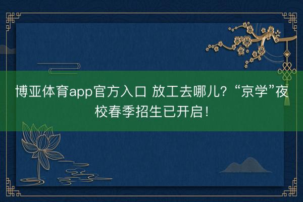 博亚体育app官方入口 放工去哪儿？“京学”夜校春季招生已开启！