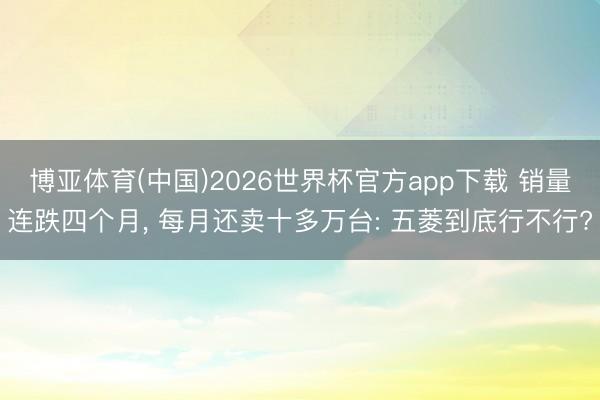 博亚体育(中国)2026世界杯官方app下载 销量连跌四个月, 每月还卖十多万台: 五菱到底行不行?