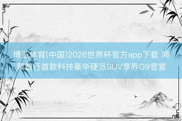 博亚体育(中国)2026世界杯官方app下载 鸿蒙智行首款科技豪华硬派SUV享界G9官宣