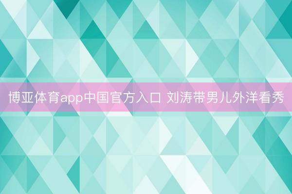 博亚体育app中国官方入口 刘涛带男儿外洋看秀