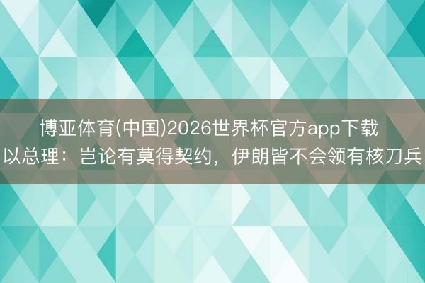 博亚体育(中国)2026世界杯官方app下载 以总理:岂论有莫得契约,伊朗皆不会领有核刀兵