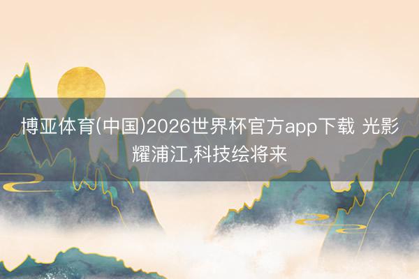 博亚体育(中国)2026世界杯官方app下载 光影耀浦江,科技绘将来