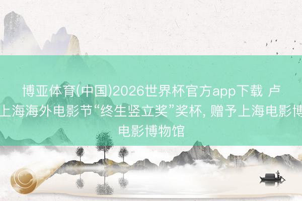 博亚体育(中国)2026世界杯官方app下载 卢燕将上海海外电影节“终生竖立奖”奖杯， 赠予上海电影博物馆