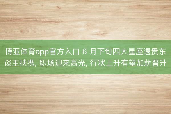 博亚体育app官方入口 6 月下旬四大星座遇贵东谈主扶携， 职场迎来高光， 行状上升有望加薪晋升