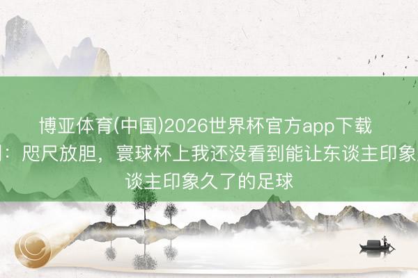 博亚体育(中国)2026世界杯官方app下载 阿尔托贝利：咫尺放胆，寰球杯上我还没看到能让东谈主印象久了的足球