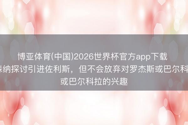 博亚体育(中国)2026世界杯官方app下载 TA：阿森纳探讨引进佐利斯，但不会放弃对罗杰斯或巴尔科拉的兴趣