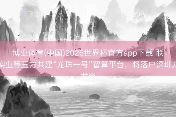 博亚体育(中国)2026世界杯官方app下载 联航实业等三方共建“龙珠一号”智算平台，将落户深圳龙岗