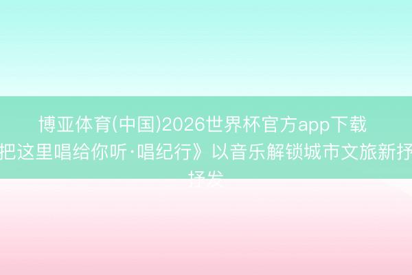 博亚体育(中国)2026世界杯官方app下载 《把这里唱给你听·唱纪行》以音乐解锁城市文旅新抒发