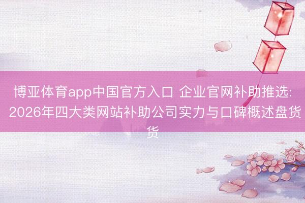 博亚体育app中国官方入口 企业官网补助推选: 2026年四大类网站补助公司实力与口碑概述盘货