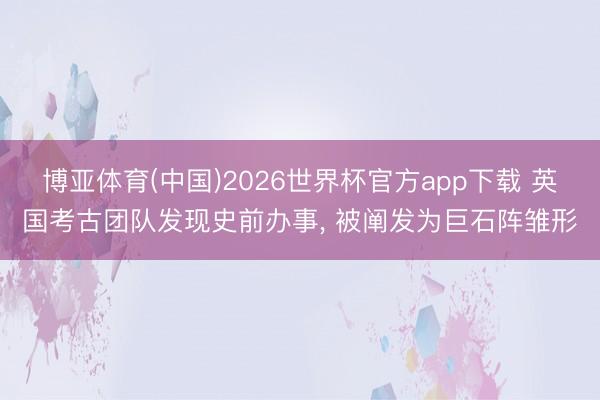 博亚体育(中国)2026世界杯官方app下载 英国考古团队发现史前办事， 被阐发为巨石阵雏形