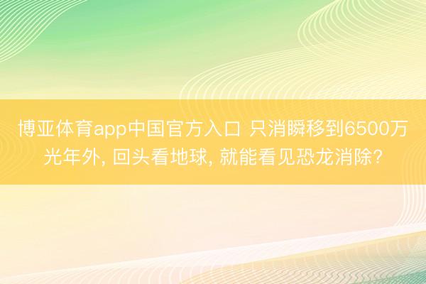 博亚体育app中国官方入口 只消瞬移到6500万光年外, 回头看地球, 就能看见恐龙消除?