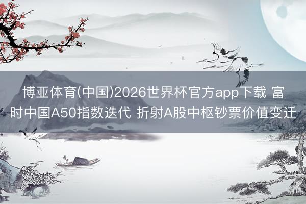 博亚体育(中国)2026世界杯官方app下载 富时中国A50指数迭代 折射A股中枢钞票价值变迁