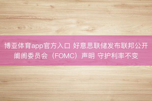 博亚体育app官方入口 好意思联储发布联邦公开阛阓委员会（FOMC）声明 守护利率不变