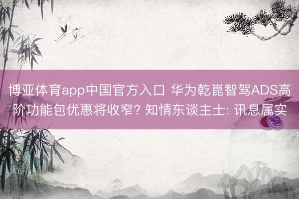 博亚体育app中国官方入口 华为乾崑智驾ADS高阶功能包优惠将收窄? 知情东谈主士: 讯息属实
