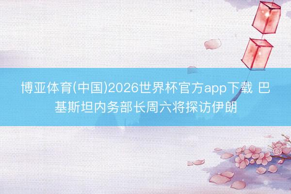 博亚体育(中国)2026世界杯官方app下载 巴基斯坦内务部长周六将探访伊朗