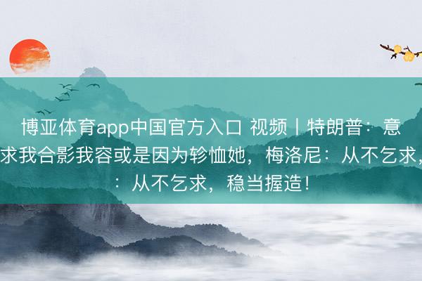 博亚体育app中国官方入口 视频丨特朗普：意总理梅洛尼求我合影我容或是因为轸恤她，梅洛尼：从不乞求，<a href=