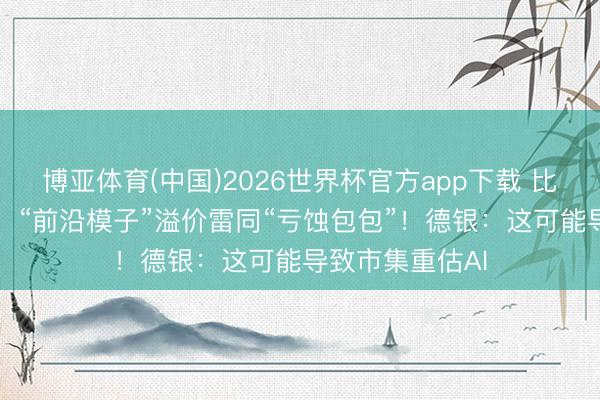 博亚体育(中国)2026世界杯官方app下载 比较“开源模子”,“前沿模子”溢价雷同“亏蚀包包”!德银:这可能导致市集重估AI